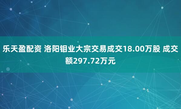 乐天盈配资 洛阳钼业大宗交易成交18.00万股 成交额297.72万元