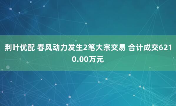 荆叶优配 春风动力发生2笔大宗交易 合计成交6210.00万元