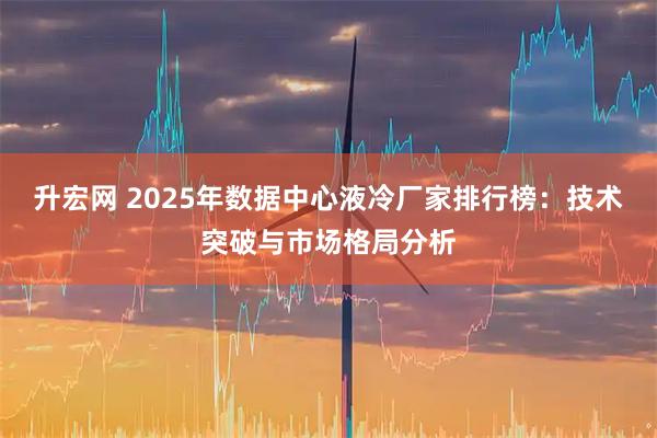 升宏网 2025年数据中心液冷厂家排行榜：技术突破与市场格局分析