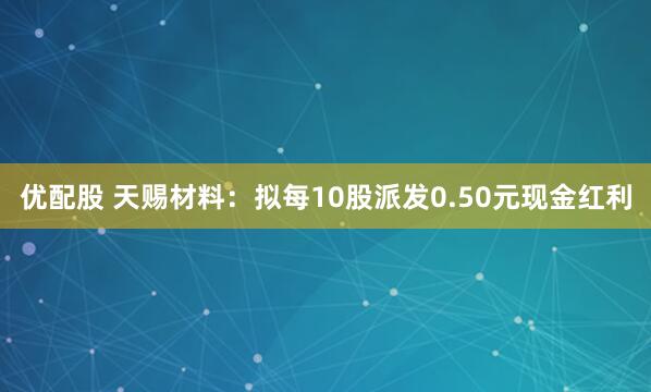 优配股 天赐材料：拟每10股派发0.50元现金红利