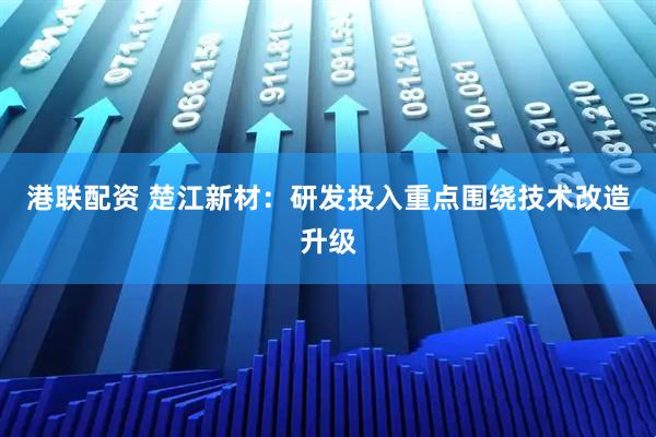 港联配资 楚江新材：研发投入重点围绕技术改造升级
