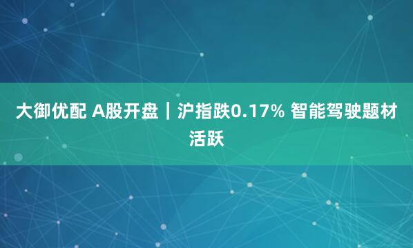 大御优配 A股开盘｜沪指跌0.17% 智能驾驶题材活跃