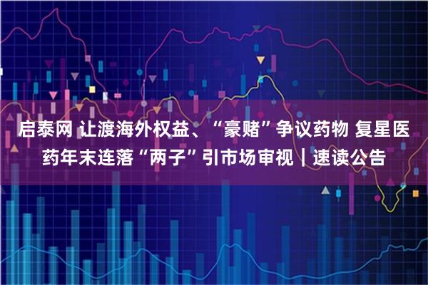 启泰网 让渡海外权益、“豪赌”争议药物 复星医药年末连落“两子”引市场审视｜速读公告