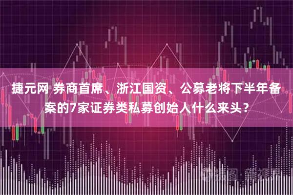 捷元网 券商首席、浙江国资、公募老将下半年备案的7家证券类私募创始人什么来头?
