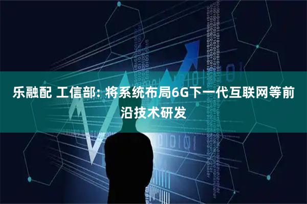 乐融配 工信部: 将系统布局6G下一代互联网等前沿技术研发
