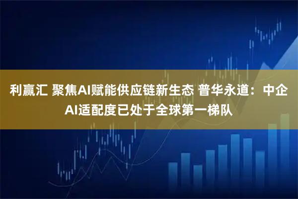 利赢汇 聚焦AI赋能供应链新生态 普华永道：中企AI适配度已处于全球第一梯队