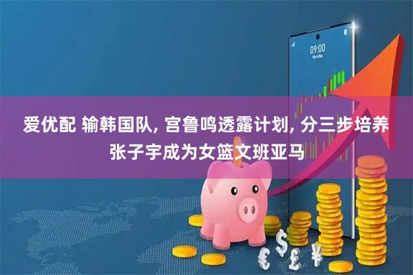 爱优配 输韩国队, 宫鲁鸣透露计划, 分三步培养张子宇成为女篮文班亚马