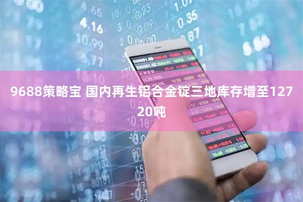 9688策略宝 国内再生铝合金锭三地库存增至12720吨