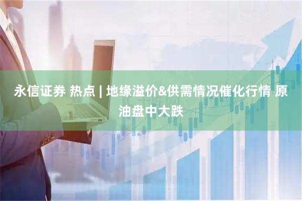 永信证券 热点 | 地缘溢价&供需情况催化行情 原油盘中大跌