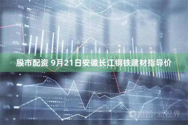 股市配资 9月21日安徽长江钢铁建材指导价